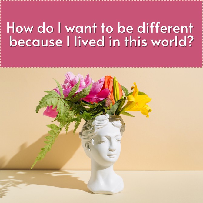 How do I want to be different because I lived in this world?